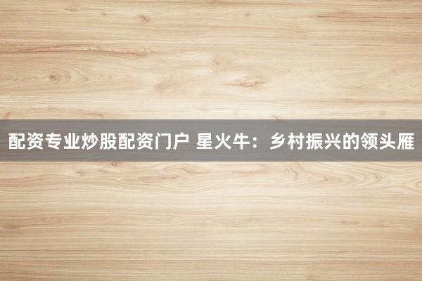 配资专业炒股配资门户 星火牛：乡村振兴的领头雁
