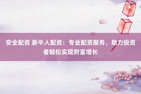 安全配资 新牛人配资：专业配资服务，助力投资者轻松实现财富增长