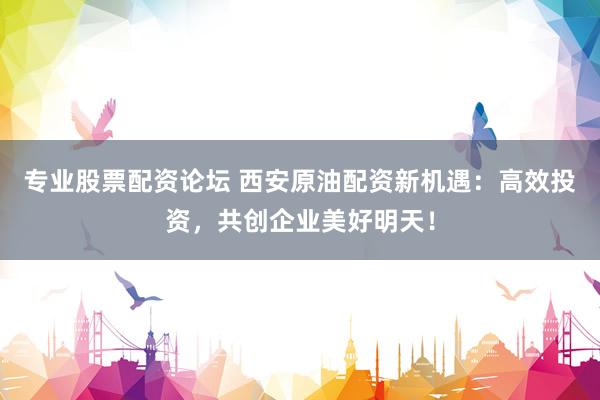 专业股票配资论坛 西安原油配资新机遇：高效投资，共创企业美好明天！