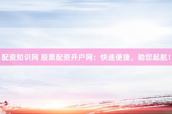 配资知识网 股票配资开户网：快速便捷，助您起航！
