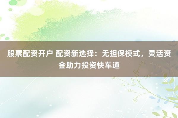 股票配资开户 配资新选择：无担保模式，灵活资金助力投资快车道