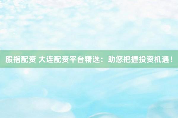 股指配资 大连配资平台精选：助您把握投资机遇！
