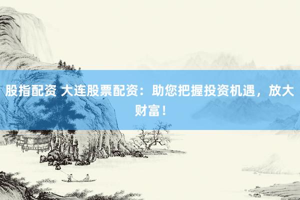 股指配资 大连股票配资：助您把握投资机遇，放大财富！