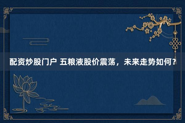 配资炒股门户 五粮液股价震荡，未来走势如何？