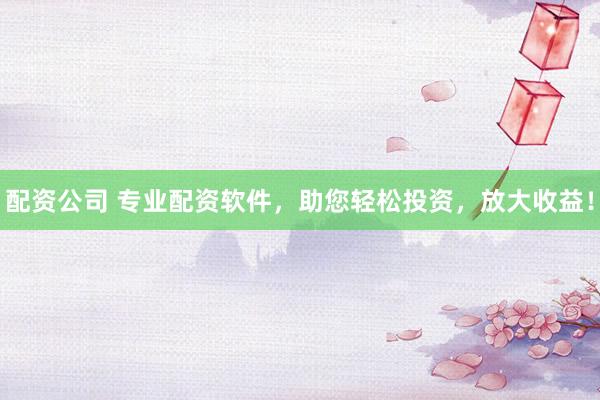 配资公司 专业配资软件，助您轻松投资，放大收益！