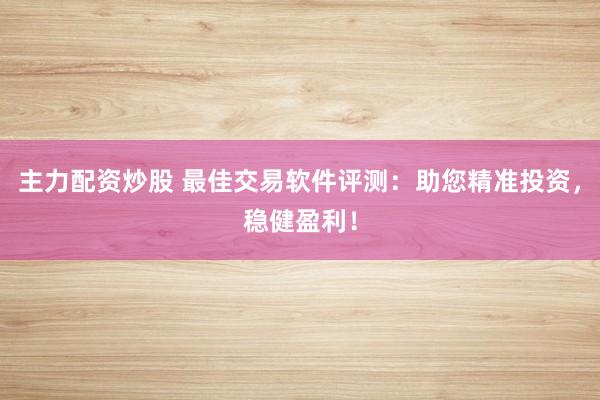 主力配资炒股 最佳交易软件评测：助您精准投资，稳健盈利！
