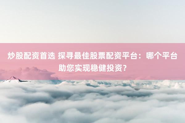 炒股配资首选 探寻最佳股票配资平台：哪个平台助您实现稳健投资？