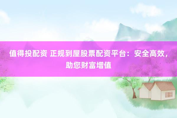 值得投配资 正规到屋股票配资平台：安全高效，助您财富增值