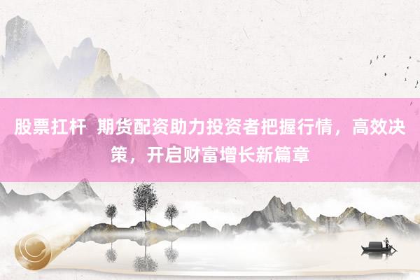 股票扛杆  期货配资助力投资者把握行情，高效决策，开启财富增长新篇章