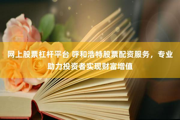 网上股票杠杆平台 呼和浩特股票配资服务，专业助力投资者实现财富增值