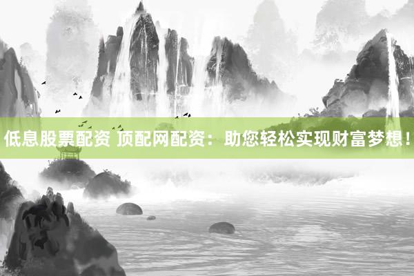 低息股票配资 顶配网配资：助您轻松实现财富梦想！