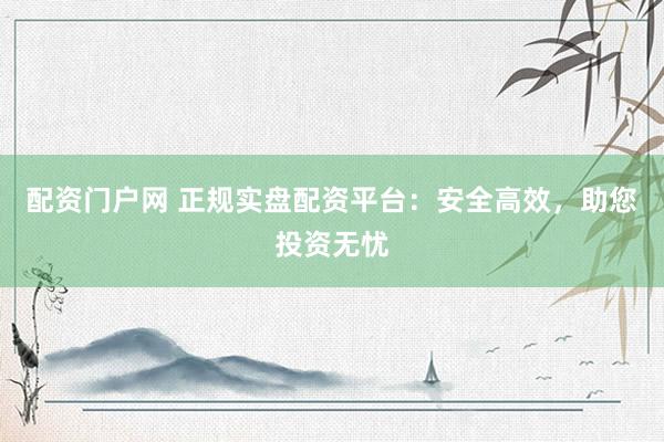 配资门户网 正规实盘配资平台：安全高效，助您投资无忧