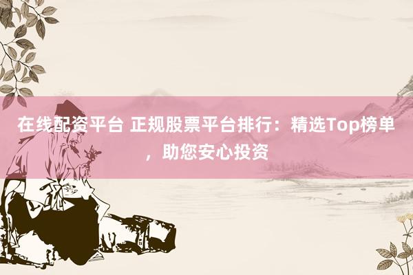 在线配资平台 正规股票平台排行：精选Top榜单，助您安心投资