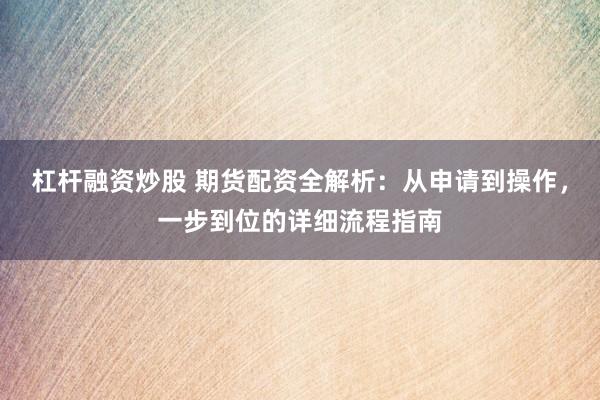 杠杆融资炒股 期货配资全解析：从申请到操作，一步到位的详细流程指南