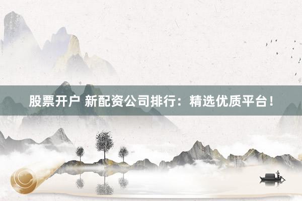 股票开户 新配资公司排行：精选优质平台！