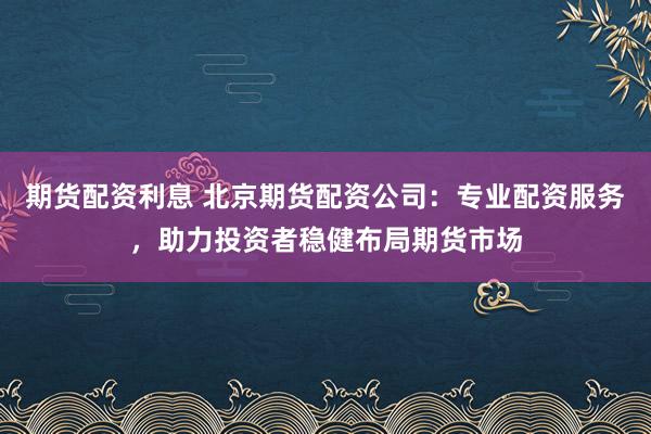 期货配资利息 北京期货配资公司：专业配资服务，助力投资者稳健布局期货市场