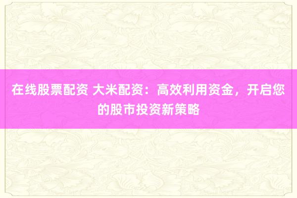在线股票配资 大米配资：高效利用资金，开启您的股市投资新策略