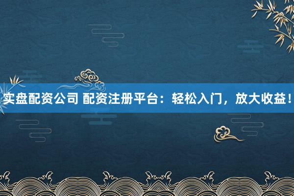 实盘配资公司 配资注册平台：轻松入门，放大收益！