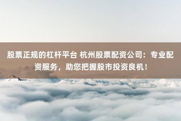 股票正规的杠杆平台 杭州股票配资公司：专业配资服务，助您把握股市投资良机！