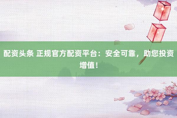 配资头条 正规官方配资平台：安全可靠，助您投资增值！