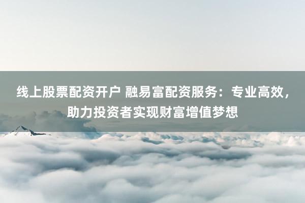 线上股票配资开户 融易富配资服务：专业高效，助力投资者实现财富增值梦想