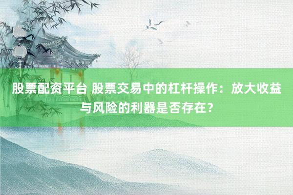 股票配资平台 股票交易中的杠杆操作:放大收益与风险的利器是否存在?