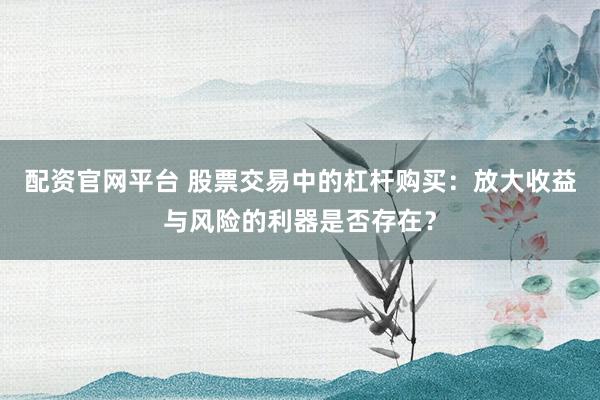 配资官网平台 股票交易中的杠杆购买：放大收益与风险的利器是否存在？