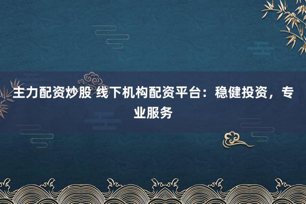 主力配资炒股 线下机构配资平台：稳健投资，专业服务