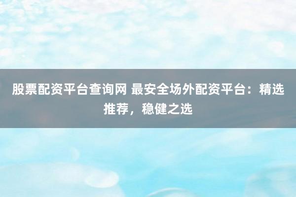 股票配资平台查询网 最安全场外配资平台：精选推荐，稳健之选