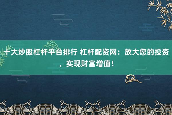 十大炒股杠杆平台排行 杠杆配资网：放大您的投资，实现财富增值！