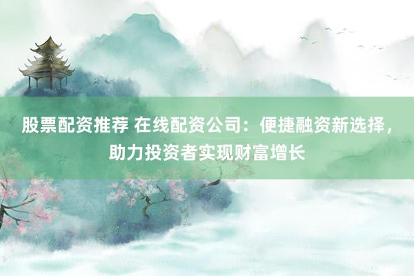股票配资推荐 在线配资公司：便捷融资新选择，助力投资者实现财富增长