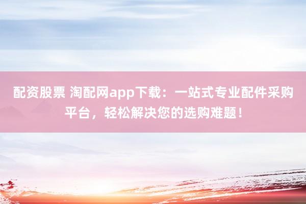 配资股票 淘配网app下载:一站式专业配件采购平台,轻松解决您的选购难题!