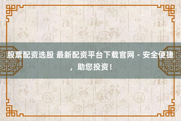 股票配资选股 最新配资平台下载官网 - 安全便捷，助您投资！
