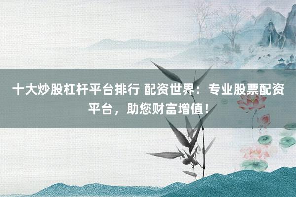 十大炒股杠杆平台排行 配资世界:专业股票配资平台,助您财富增值!