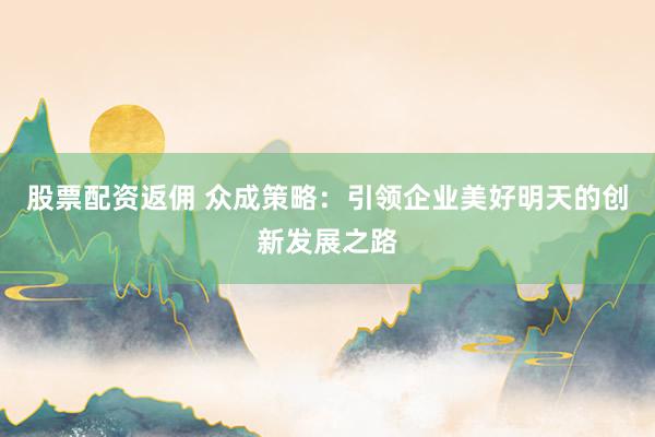 股票配资返佣 众成策略：引领企业美好明天的创新发展之路
