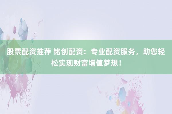 股票配资推荐 铭创配资：专业配资服务，助您轻松实现财富增值梦想！