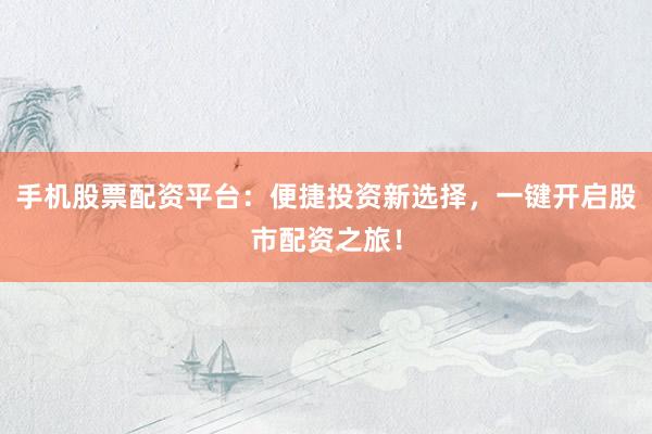 手机股票配资平台：便捷投资新选择，一键开启股市配资之旅！