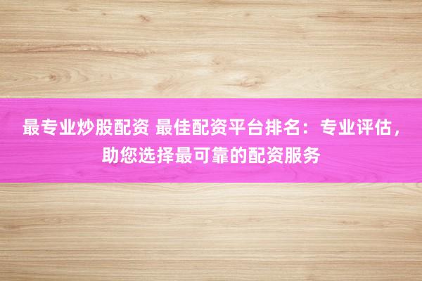 最专业炒股配资 最佳配资平台排名：专业评估，助您选择最可靠的配资服务