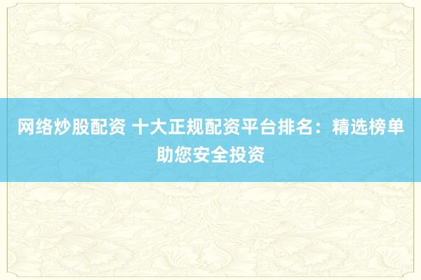 网络炒股配资 十大正规配资平台排名:精选榜单助您安全投资