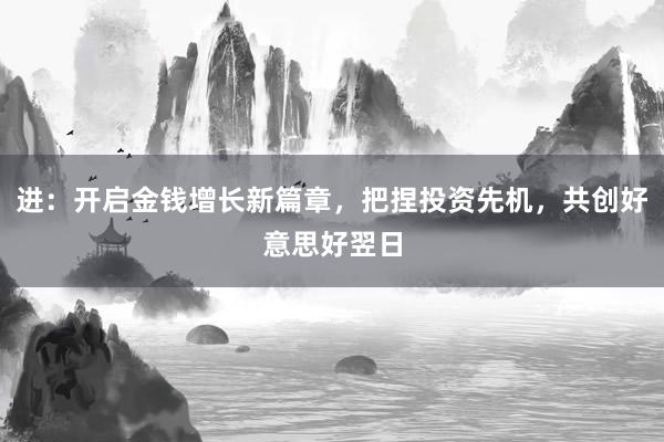 进：开启金钱增长新篇章，把捏投资先机，共创好意思好翌日
