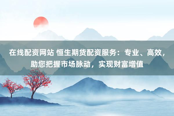 在线配资网站 恒生期货配资服务：专业、高效，助您把握市场脉动，实现财富增值