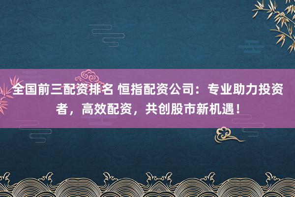 全国前三配资排名 恒指配资公司：专业助力投资者，高效配资，共创股市新机遇！