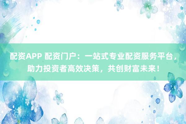 配资APP 配资门户：一站式专业配资服务平台，助力投资者高效决策，共创财富未来！