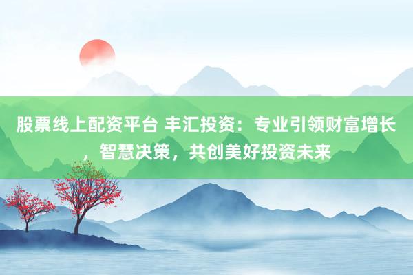 股票线上配资平台 丰汇投资：专业引领财富增长，智慧决策，共创美好投资未来