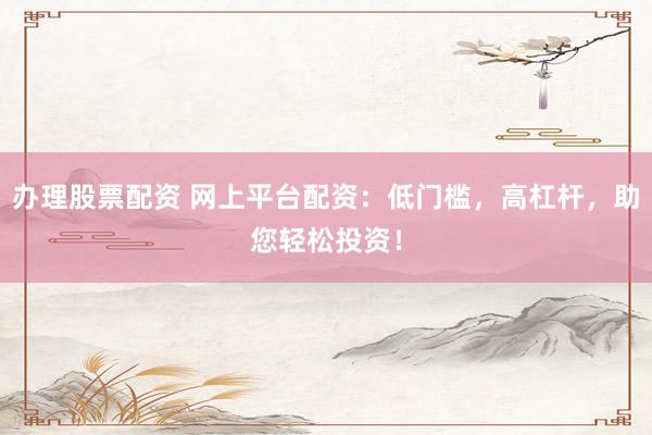 办理股票配资 网上平台配资：低门槛，高杠杆，助您轻松投资！
