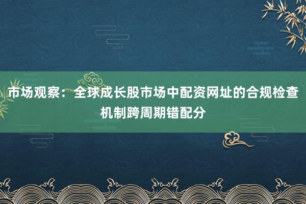 市场观察：全球成长股市场中配资网址的合规检查机制跨周期错配分