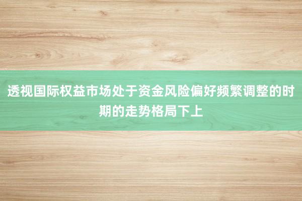 透视国际权益市场处于资金风险偏好频繁调整的时期的走势格局下上