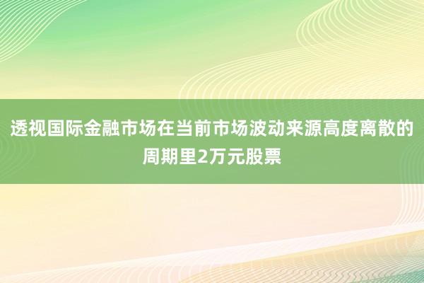 透视国际金融市场在当前市场波动来源高度离散的周期里2万元股票
