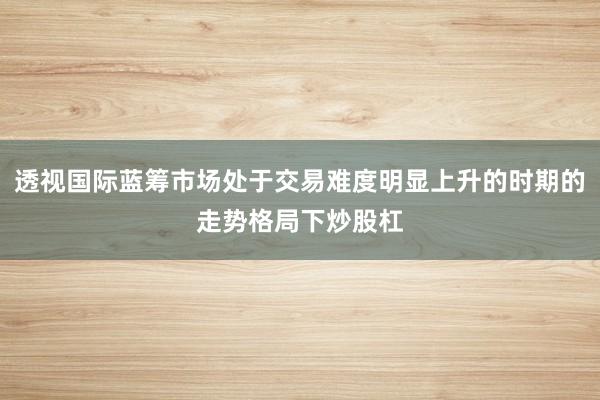 透视国际蓝筹市场处于交易难度明显上升的时期的走势格局下炒股杠