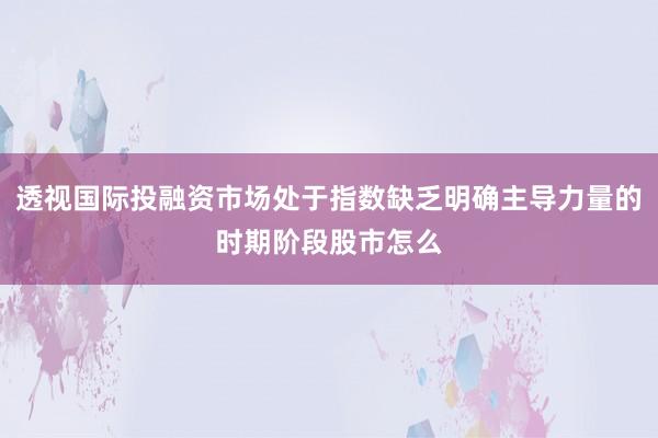 透视国际投融资市场处于指数缺乏明确主导力量的时期阶段股市怎么